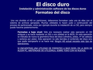 El disco duro Instalación y administración software de los discos duros Formateo del disco Una vez dividido el HD en particiones, deberemos formatear cada una de ellas con el sistema de archivos apropiado. Muchas utilidades lo hacen justo a continuación del proceso de particionado, como por ejemplo durante la instalación de un SO, pero siempre puede hacerse posteriormente. Formateo a bajo nivel:  Sólo era necesario realizar esta operación en HD antiguos y se hacía mediante un SW o una utilidad en la BIOS. En esta operación se indicaba de nuevo la geometría física del disco (cilindros, pistas, nº de cabezas y sectores por pista). Esta operación no sólo borraba el contenido del disco sino que podía estropearlo si se hacía mal.  Ningún HD actual necesita este tipo de operaciones. SI ENCUENTRAS UNA UTILIDAD DE FORMATEO A BAJO NIVEL EN LA BIOS DE ALGÚN PC, ABSTÉNGASE DE UTILIZARLA, SOBRE TODO CON hd NUEVOS. 