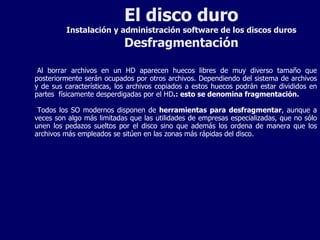 El disco duro Instalación y administración software de los discos duros Desfragmentación Al borrar archivos en un HD aparecen huecos libres de muy diverso tamaño que posteriormente serán ocupados por otros archivos. Dependiendo del sistema de archivos y de sus características, los archivos copiados a estos huecos podrán estar divididos en partes  físicamente desperdigadas por el HD .: esto se denomina fragmentación. Todos los SO modernos disponen de  herramientas para desfragmentar , aunque a veces son algo más limitadas que las utilidades de empresas especializadas, que no sólo unen los pedazos sueltos por el disco sino que además los ordena de manera que los archivos más empleados se sitúen en las zonas más rápidas del disco. 