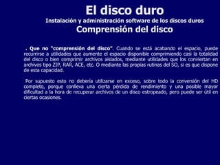 El disco duro Instalación y administración software de los discos duros Comprensión del disco . Que no “comprensión del disco” . Cuando se está acabando el espacio, puede recurrirse a utilidades que aumente el espacio disponible comprimiendo casi la totalidad del disco o bien comprimir archivos aislados, mediante utilidades que los conviertan en archivos tipo ZIP, RAR, ACE, etc. O mediante las propias rutinas del SO, si es que dispone de esta capacidad. Por supuesto esto no debería utilizarse en exceso, sobre todo la conversión del HD completo, porque conlleva una cierta pérdida de rendimiento y una posible mayor dificultad a la hora de recuperar archivos de un disco estropeado, pero puede ser útil en ciertas ocasiones. 