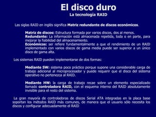El disco duro La tecnología RAID Las siglas RAID en inglés significa  Matriz redundante de discos económicos . Matriz de discos:  Estructura formada por varios discos, dos al menos. Redundante:  La información está almacenada repetida, toda o en parte, para mejorar la fiabilidad del almacenamiento. Económicos:  ser refiere fundamentalmente a que el rendimiento de un RAID implementado con varios discos de gama media puede ser superior a un único disco de gama alta. Los sistemas RAID pueden implementarse de dos formas: Mediante SW:  sistema poco práctico porque supone una considerable carga de trabajo adicional al microprocesador y puede requerir que el disco del sistema operativo no pertenezca al RAID.  Mediante HW:  la carga de trabajo recae sobre un elemento especializado llamado  controladora RAID,  con el esquema interno del RAID absolutamente invisible para el resto del sistema. La gran mayoría de controladoras de discos Serial ATA integradas en la placa base soportan los métodos RAID más comunes, de manera que el usuario sólo necesita los discos y configurar adecuadamente el RAID 