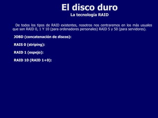El disco duro La tecnología RAID De todos los tipos de RAID existentes, nosotros nos centraremos en los más usuales que son RAID 0, 1 Y 10 (para ordenadores personales) RAID 5 y 50 (para servidores). JOBD (concatenación de discos): RAIS 0 (striping): RAID 1 (espejo): RAID 10 (RAID 1+0): 