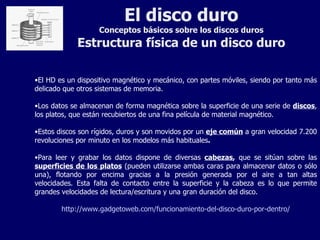 El disco duro Conceptos básicos sobre los discos duros Estructura física de un disco duro El HD es un dispositivo magnético y mecánico, con partes móviles, siendo por tanto más delicado que otros sistemas de memoria. Los datos se almacenan de forma magnética sobre la superficie de una serie de  discos , los platos, que están recubiertos de una fina película de material magnético. Estos discos son rígidos, duros y son movidos por un  eje común  a gran velocidad 7.200 revoluciones por minuto en los modelos más habituales . Para leer y grabar los datos dispone de diversas  cabezas ,  que se sitúan sobre las  superficies de los platos  (pueden utilizarse ambas caras para almacenar datos o sólo una), flotando por encima gracias a la presión generada por el aire a tan altas velocidades. Esta falta de contacto entre la superficie y la cabeza es lo que permite grandes velocidades de lectura/escritura y una gran duración del disco. http://www.gadgetoweb.com/funcionamiento-del-disco-duro-por-dentro/ 