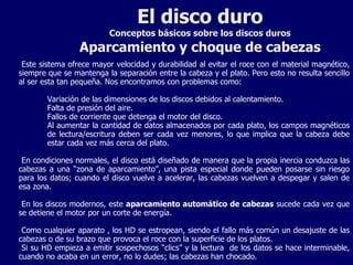 El disco duro Conceptos básicos sobre los discos duros Aparcamiento y choque de cabezas Este sistema ofrece mayor velocidad y durabilidad al evitar el roce con el material magnético, siempre que se mantenga la separación entre la cabeza y el plato. Pero esto no resulta sencillo al ser esta tan pequeña. Nos encontramos con problemas como: Variación de las dimensiones de los discos debidos al calentamiento. Falta de presión del aire. Fallos de corriente que detenga el motor del disco. Al aumentar la cantidad de datos almacenados por cada plato, los campos magnéticos de lectura/escritura deben ser cada vez menores, lo que implica que la cabeza debe estar cada vez más cerca del plato. En condiciones normales, el disco está diseñado de manera que la propia inercia conduzca las cabezas a una “zona de aparcamiento”, una pista especial donde pueden posarse sin riesgo para los datos; cuando el disco vuelve a acelerar, las cabezas vuelven a despegar y salen de esa zona. En los discos modernos, este  aparcamiento automático de cabezas  sucede cada vez que se detiene el motor por un corte de energía. Como cualquier aparato , los HD se estropean, siendo el fallo más común un desajuste de las cabezas o de su brazo que provoca el roce con la superficie de los platos. Si su HD empieza a emitir sospechosos “clics” y la lectura  de los datos se hace interminable, cuando no acaba en un error, no lo dudes; las cabezas han chocado. 