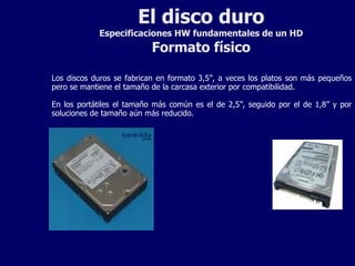 El disco duro Especificaciones HW fundamentales de un HD Formato físico Los discos duros se fabrican en formato 3,5”, a veces los platos son más pequeños pero se mantiene el tamaño de la carcasa exterior por compatibilidad.  En los portátiles el tamaño más común es el de 2,5”, seguido por el de 1,8” y por soluciones de tamaño aún más reducido. 