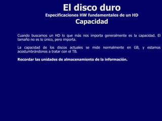 El disco duro Especificaciones HW fundamentales de un HD Capacidad Cuando buscamos un HD lo que más nos importa generalmente es la capacidad. El tamaño no es lo único, pero importa. La capacidad de los discos actuales se mide normalmente en GB, y estamos acostumbrándonos a tratar con el TB. Recordar las unidades de almacenamiento de la información. 
