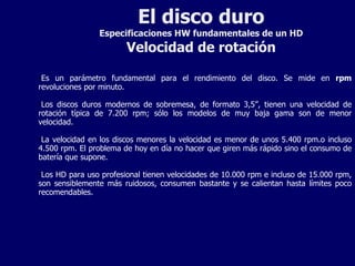 El disco duro Especificaciones HW fundamentales de un HD Velocidad de rotación Es un parámetro fundamental para el rendimiento del disco. Se mide en  rpm  revoluciones por minuto. Los discos duros modernos de sobremesa, de formato 3,5”, tienen una velocidad de rotación típica de 7.200 rpm; sólo los modelos de muy baja gama son de menor velocidad. La velocidad en los discos menores la velocidad es menor de unos 5.400 rpm.o incluso 4.500 rpm. El problema de hoy en día no hacer que giren más rápido sino el consumo de batería que supone. Los HD para uso profesional tienen velocidades de 10.000 rpm e incluso de 15.000 rpm, son sensiblemente más ruidosos, consumen bastante y se calientan hasta límites poco recomendables. 