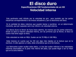 El disco duro Especificaciones HW fundamentales de un HD Velocidad interna Este parámetro está influido por la velocidad de giro  pero también por las partes mecánicas correspondientes a los brazos actuadores y por la electrónica del disco. Es la cantidad de datos máximos que pueden leerse o escribirse  en un determinado momento, que por supuesto será muy inferior a la velocidad externa. Los discos duros se llenan de fuera hacia adentro, de manera que las partes exteriores, donde se dará la máxima velocidad interna, son las primeras que se llenan; el disco se vuelve más lento según se llena. Esta velocidad se mide en MB/s. Suelen ser de 70 MB/s ó 100 MB/s. Debe tenerse en cuenta que los HD son algo más rápidos en la lectura que en la escritura. Si sólo aparece un dato, debe entenderse que es el de lectura. Los fabricantes suelen ocultar estos datos, y si los dan suelen referirse a las velocidades máximas alcanzables en la pista más interna del plato, que puede llegar a ser la mitad que en la zona exterior. 