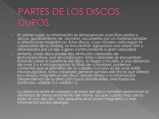    En primer lugar, la información se almacena en unos finos platos o
    discos, generalmente de aluminio, recubiertos por un material sensible
    a alteraciones magnéticas. Estos discos, cuyo número varía según la
    capacidad de la unidad, se encuentran agrupados uno sobre otro y
    atravesados por un eje, y giran continuamente a gran velocidad.
   simismo, cada disco posee dos diminutos cabezales de
    lectura/escritura, uno en cada cara. Estos cabezales se encuentran
    flotando sobre la superficie del disco sin llegar a tocarlo, a una distancia
    de unas 3 o 4 micropulgadas (a título de curiosidad, podemos
    comentar que el diámetro de un cabello humano es de unas 4.000
    micropulgadas). Estos cabezales generan señales eléctricas que alteran
    los campos magnéticos del disco, dando forma a la información.
    (dependiendo de la dirección hacia donde estén orientadas las
    partículas, valdrán 0 o valdrán 1).

   La distancia entre el cabezal y el plato del disco también determinan la
    densidad de almacenamiento del mismo, ya que cuanto más cerca
    estén el uno del otro, más pequeño es el punto magnético y más
    información podrá albergar.
 