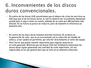    En contra de los discos SSD encontramos que el número de ciclos de escritura es
    más bajo que el de los discos duros, lo cual no debería ser un problema demasiado
    grande pero si algo a tener en cuenta, además de un coste por MB bastante más
    elevado. En un futuro su precio se reducirá, pero de momento la diferencia es
    bastante alta.



   En contra de los disco duros tenemos diversos factores. EL primero es
    la generación de calor, que se ve acrecentada con la reducción de tamaño de
    estos y, al ser usados en portátiles, por afectar directamente al resto del equipo.
   Otro factor que puede resultar importante para algunos usuarios es
    el ruido generado. Mientras que los discos SSD son totalmente silenciosos los
    discos duros siguen generando una cantidad de ruido importante, tal vez
    inapreciable en un uso general pero que se nota en un ambiente silencioso.




                                                                                          15
 