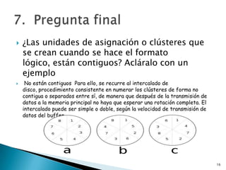    ¿Las unidades de asignación o clústeres que
    se crean cuando se hace el formato
    lógico, están contiguos? Acláralo con un
    ejemplo
    No están contiguos Para ello, se recurre al intercalado de
    disco, procedimiento consistente en numerar los clústeres de forma no
    contigua o separados entre sí, de manera que después de la transmisión de
    datos a la memoria principal no haya que esperar una rotación completa. El
    intercalado puede ser simple o doble, según la velocidad de transmisión de
    datos del buffer.




                                                                                 16
 
