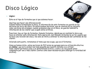    Lógico:
    Este es el tipo de formateo que si que solemos hacer.
    Aquí hay que hacer una diferenciación:
    Cuando hemos formateado el disco, la información de este formateo se guarda en los
    sectores de inicio del disco. En estos mismos sectores, que se conocen en su conjunto
    como sectores de arranque, cuando grabamos algo en el disco, se guarda también la
    información de los clúster que ocupan estos archivos.
    Pues bien, hay un tipo de formateo, llamado formateo rápido que en realidad lo único que
    hace es eliminar esta información. Esta operación, mal llamada formateo no es tal, puesto que
    no hace una revisión del disco, tan solo se limita a eliminar la información del contenido de los
    clúster.
    Aclarado este punto, retomemos el tema que nos ocupa, que es el formateo.
    Como ya hemos dicho, estos sectores de 512 bytes se agrupan para su utilización efectiva
    en clúster, que es la unidad real más pequeña que nuestro sistema va a utilizar.
    Cada clúster pertenece solo a un determinado archivo, y este a su vez puede estar
    compuesto por uno o más clúster (tantos como sean necesarios para albergar la totalidad del
    archivo).




                                                                                                        6
 
