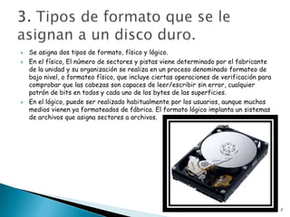    Se asigna dos tipos de formato, físico y lógico.
   En el físico, El número de sectores y pistas viene determinado por el fabricante
    de la unidad y su organización se realiza en un proceso denominado formateo de
    bajo nivel, o formateo físico, que incluye ciertas operaciones de verificación para
    comprobar que las cabezas son capaces de leer/escribir sin error, cualquier
    patrón de bits en todos y cada uno de los bytes de las superficies.
   En el lógico, puede ser realizado habitualmente por los usuarios, aunque muchos
    medios vienen ya formateados de fábrica. El formato lógico implanta un sistemas
    de archivos que asigna sectores a archivos.




                                                     Diego Quintana 2ºb                   7
 