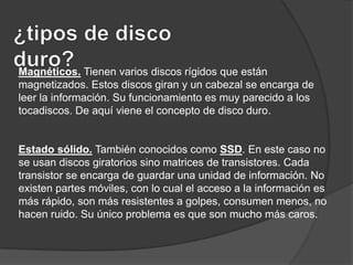 Magnéticos. Tienen varios discos rígidos que están
magnetizados. Estos discos giran y un cabezal se encarga de
leer la información. Su funcionamiento es muy parecido a los
tocadiscos. De aquí viene el concepto de disco duro.

Estado sólido. También conocidos como SSD. En este caso no
se usan discos giratorios sino matrices de transistores. Cada
transistor se encarga de guardar una unidad de información. No
existen partes móviles, con lo cual el acceso a la información es
más rápido, son más resistentes a golpes, consumen menos, no
hacen ruido. Su único problema es que son mucho más caros.

 