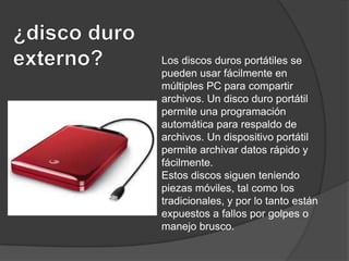 Los discos duros portátiles se
pueden usar fácilmente en
múltiples PC para compartir
archivos. Un disco duro portátil
permite una programación
automática para respaldo de
archivos. Un dispositivo portátil
permite archivar datos rápido y
fácilmente.
Estos discos siguen teniendo
piezas móviles, tal como los
tradicionales, y por lo tanto están
expuestos a fallos por golpes o
manejo brusco.

 
