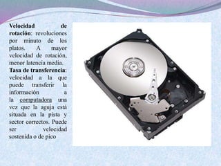 Velocidad de 
rotación: revoluciones 
por minuto de los 
platos. A mayor 
velocidad de rotación, 
menor latencia media. 
Tasa de transferencia: 
velocidad a la que 
puede transferir la 
información a 
la computadora una 
vez que la aguja está 
situada en la pista y 
sector correctos. Puede 
ser velocidad 
sostenida o de pico 
