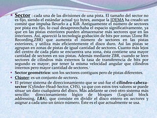  Sector : cada una de las divisiones de una pista. El tamaño del sector no 
es fijo, siendo el estándar actual 512 bytes, aunque la IDEMA ha creado un 
comité que impulsa llevarlo a 4 KiB. Antiguamente el número de sectores 
por pista era fijo, lo cual desaprovechaba el espacio significativamente, ya 
que en las pistas exteriores pueden almacenarse más sectores que en las 
interiores. Así, apareció la tecnología grabación de bits por zonas (Zone Bit 
Recording,ZBR) que aumenta el número de sectores en las pistas 
exteriores, y utiliza más eficientemente el disco duro. Así las pistas se 
agrupan en zonas de pistas de igual cantidad de sectores. Cuanto más lejos 
del centro de cada plato se encuentra una zona, ésta contiene una mayor 
cantidad de sectores en sus pistas. Además mediante ZBR, cuando se leen 
sectores de cilindros más externos la tasa de transferencia de bits por 
segundo es mayor; por tener la misma velocidad angular que cilindros 
internos pero mayor cantidad de sectores.2 
 Sector geométrico: son los sectores contiguos pero de pistas diferentes. 
 Clúster: es un conjunto de sectores. 
 El primer sistema de direccionamiento que se usó fue el cilindro-cabeza-sector 
(Cylinder-Head-Sector, CHS), ya que con estos tres valores se puede 
situar un dato cualquiera del disco. Más adelante se creó otro sistema más 
sencillo: direccionamiento lógico de bloques (Logicial block 
addressing, LBA), que consiste en dividir el disco entero en sectores y 
asignar a cada uno un único número. Éste es el que actualmente se usa. 
 