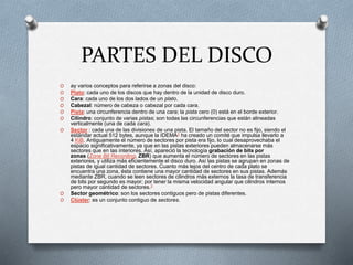 PARTES DEL DISCO
O ay varios conceptos para referirse a zonas del disco:
O Plato: cada uno de los discos que hay dentro de la unidad de disco duro.
O Cara: cada uno de los dos lados de un plato.
O Cabezal: número de cabeza o cabezal por cada cara.
O Pista: una circunferencia dentro de una cara; la pista cero (0) está en el borde exterior.
O Cilindro: conjunto de varias pistas; son todas las circunferencias que están alineadas
verticalmente (una de cada cara).
O Sector : cada una de las divisiones de una pista. El tamaño del sector no es fijo, siendo el
estándar actual 512 bytes, aunque la IDEMA2 ha creado un comité que impulsa llevarlo a
4 KiB. Antiguamente el número de sectores por pista era fijo, lo cual desaprovechaba el
espacio significativamente, ya que en las pistas exteriores pueden almacenarse más
sectores que en las interiores. Así, apareció la tecnología grabación de bits por
zonas (Zone Bit Recording, ZBR) que aumenta el número de sectores en las pistas
exteriores, y utiliza más eficientemente el disco duro. Así las pistas se agrupan en zonas de
pistas de igual cantidad de sectores. Cuanto más lejos del centro de cada plato se
encuentra una zona, ésta contiene una mayor cantidad de sectores en sus pistas. Además
mediante ZBR, cuando se leen sectores de cilindros más externos la tasa de transferencia
de bits por segundo es mayor; por tener la misma velocidad angular que cilindros internos
pero mayor cantidad de sectores.3
O Sector geométrico: son los sectores contiguos pero de pistas diferentes.
O Clúster: es un conjunto contiguo de sectores.
 