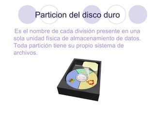 Particion del disco duro
Es el nombre de cada división presente en una
sola unidad física de almacenamiento de datos.
Toda partición tiene su propio sistema de
archivos.
 