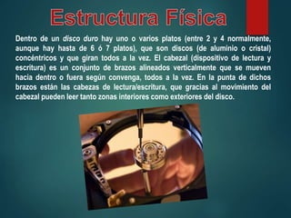 Dentro de un disco duro hay uno o varios platos (entre 2 y 4 normalmente,
aunque hay hasta de 6 ó 7 platos), que son discos (de aluminio o cristal)
concéntricos y que giran todos a la vez. El cabezal (dispositivo de lectura y
escritura) es un conjunto de brazos alineados verticalmente que se mueven
hacia dentro o fuera según convenga, todos a la vez. En la punta de dichos
brazos están las cabezas de lectura/escritura, que gracias al movimiento del
cabezal pueden leer tanto zonas interiores como exteriores del disco.
 