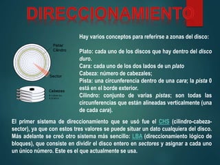 Hay varios conceptos para referirse a zonas del disco:
Plato: cada uno de los discos que hay dentro del disco
duro.
Cara: cada uno de los dos lados de un plato
Cabeza: número de cabezales;
Pista: una circunferencia dentro de una cara; la pista 0
está en el borde exterior.
Cilindro: conjunto de varias pistas; son todas las
circunferencias que están alineadas verticalmente (una
de cada cara).
El primer sistema de direccionamiento que se usó fue el CHS (cilindro-cabeza-
sector), ya que con estos tres valores se puede situar un dato cualquiera del disco.
Más adelante se creó otro sistema más sencillo: LBA (direccionamiento lógico de
bloques), que consiste en dividir el disco entero en sectores y asignar a cada uno
un único número. Este es el que actualmente se usa.
 