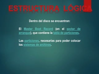 Dentro del disco se encuentran:
El Master Boot Record (en el sector de
arranque), que contiene la tabla de particiones.
Las particiones, necesarias para poder colocar
los sistemas de archivos.
 