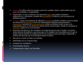  Convencer. Es influir sobre los oyentes acerca de verdades claras e indiscutibles que de
poder ser probadas y comprobadas.
 Argumentar. Lo que constituye una operación lógica que emplea elementos
cognoscitivos y racionales; creando una actitudlibre y reflexiva, con la ausencia de
elemento positivo.
 Persuasión. Aspira una respuesta de adhesión o acción; en donde se define como un medio
de influenciar la conducta a través de llamamientos dirigidos primariamente a
emociones, constituye en la comunicación verbal un elemento clave ya que es la
característica que se vale de las tres anteriormente mencionadas. Donde se manipula al
individuo según sea su conveniencia.
 Propósitos del discurso. Se considera a la respuesta precisa que el orador o el emisor
desea obtener del auditorio, que desea que se le cumplan sus necesidades, por lo que el
orador trata de obtener la comprensión de sus receptores para que haga, comprenda y
disfrute del mensaje que le ha proporcionado el emisor.
 Discurrere. Correr en todos los sentidos.
 Habilidades de un comunicologo.
 Aumento de vocabulario.
 Conocimiento técnico.
 Comunicación verbal, uso favorable.
 