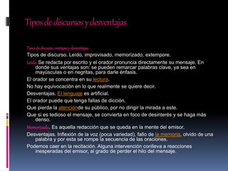 Tiposdediscursosydesventajas
Tiposde discurso,ventajasy desventajas.
Tipos de discurso. Leído, improvisado, memorizado, extempore.
Leído.Se redacta por escrito y el orador pronuncia directamente su mensaje. En
donde sus ventajas son: se pueden remarcar palabras clave, ya sea en
mayúsculas o en negritas, para darle énfasis.
El orador se concentra en su lectura.
No hay equivocación en lo que realmente se quiere decir.
Desventajas. El lenguaje es artificial.
El orador puede que tenga fallas de dicción.
Que pierda la atenciónde su público, por no dirigir la mirada a este.
Que si es tedioso el mensaje, se convierta en foco de desinterés y se haga más
denso.
Memorizado. Es aquella redacción que se queda en la mente del emisor.
Desventajas. Inflexión de la voz (poca variedad), fallo de la memoria, olvido de una
palabra y por esta se rompe la secuencia de las oraciones.
Podemos caer en la recitación. Alguna intervención conlleva a reacciones
inesperadas del emisor, al grado de perder el hilo del mensaje.
 
