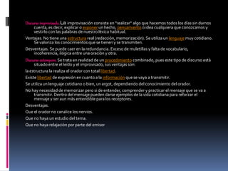 Discursoimprovisado. La improvisación consiste en "realizar" algo que hacemos todos los días sin darnos
cuenta, es decir, explicar o exponer un hecho, pensamiento o idea cualquiera que conozcamos y
vestirlo con las palabras de nuestro léxico habitual.
Ventajas. No tiene una estructura real (redacción, memorización). Se utiliza un lenguaje muy cotidiano.
Se valoriza los conocimientos que se tienen y se transmiten.
Desventajas. Se puede caer en la redundancia. Exceso de muletillas y falta de vocabulario,
incoherencia, ilógica entre una oración y otra.
Discursoextempore. Se trata en realidad de un procedimiento combinado, pues este tipo de discurso está
situado entre el leído y el improvisado, sus ventajas son:
la estructura la realiza el orador con total libertad.
Existe libertad de expresión en cuanto a la información que se vaya a transmitir.
Se utiliza un lenguaje cotidiano o bien, un argot, dependiendo del conocimiento del orador.
No hay necesidad de memorizar pero si de entender, comprender y practicar el mensaje que se va a
transmitir. Dentro del mensaje pueden darse ejemplos de la vida cotidiana para reforzar el
mensaje y ser aun más entendible para los receptores.
Desventajas.
Que el orador no canalice los nervios.
Que no haya un estudio del tema.
Que no haya relajación por parte del emisor
 