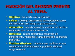 POSICIÓN DEL EMISOR FRENTE
                    AL TEMA.
   Objetiva : se remite sólo a informar.
   Crítica : entrega argumentos tanto positivos como
    de deficiencia que tenga su planteamiento.
   Admirativa : rescata aspectos positivos del hecho o
    personaje que causa la celebración.
   Reflexiva : realiza reflexión o desarrollo de
    pensamiento, mediante la argumentación de manera
    profunda.
   Problematizadora : intenta crear conflicto en sus
    receptores, enfrentándolos al problema del cual
    surge su tema.
 