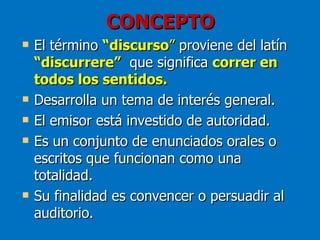 CONCEPTO
   El término “discurso” proviene del latín
    “discurrere” que significa correr en
    todos los sentidos.
   Desarrolla un tema de interés general.
   El emisor está investido de autoridad.
   Es un conjunto de enunciados orales o
    escritos que funcionan como una
    totalidad.
   Su finalidad es convencer o persuadir al
    auditorio.
 