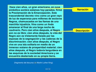 Hace cien años, un gran americano, en cuya
simbólica sombra estamos hoy parados, firmó           Narración
la Proclamación de la Emancipación. Este
trascendental decreto vino como un gran rayo
de luz de esperanza para millones de esclavos
Negros, chamuscados en las llamas de una
marchita injusticia. Vino como un lindo
amanecer al final de una larga noche de
cautiverio. Pero cien años después, el Negro         Descripción
aún no es libre; cien años después, la vida del
Negro aún es tristemente lisiada por las
esposas de la segregación y las cadenas de la
discriminación; cien años después, el Negro
vive en una isla solitaria en medio de un
inmenso océano de prosperidad material; cien
años después, el Negro todavía languidece en
las esquinas de la sociedad Americana y se
encuentra desterrado en su propia tierra.

    (fragmento del discurso de Martin Luther King)


                                         AVC
 