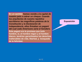 En un sentido hemos venido a la capital de
nuestro país a cobrar un cheque. Cuando
los arquitectos de nuestra república
escribieron las magníficas palabras de la    Exposición
Constitución y la Declaración de
Independencia, ellos firmaban un pagaré
del cual cada Americano sería el heredero.
Este pagaré era la promesa que todo
hombre, sí, el hombre negro y el hombre
blanco, tendrían garantizados los derechos
inalienables de vida, libertad, y búsqueda
de la felicidad.




                             AVC
 