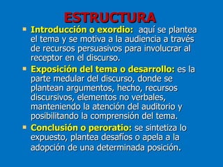 ESTRUCTURA
   Introducción o exordio: aquí se plantea
    el tema y se motiva a la audiencia a través
    de recursos persuasivos para involucrar al
    receptor en el discurso.
   Exposición del tema o desarrollo: es la
    parte medular del discurso, donde se
    plantean argumentos, hecho, recursos
    discursivos, elementos no verbales,
    manteniendo la atención del auditorio y
    posibilitando la comprensión del tema.
   Conclusión o peroratio: se sintetiza lo
    expuesto, plantea desafíos o apela a la
    adopción de una determinada posición.
 