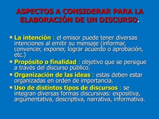 ASPECTOS A CONSIDERAR PARA LA
     ELABORACIÓN DE UN DISCURSO.

   La intención : el emisor puede tener diversas
    intenciones al emitir su mensaje (informar,
    convencer, exponer, lograr acuerdo o aprobación,
    etc.)
   Propósito o finalidad : objetivo que se persigue
    a través del discurso público.
   Organización de las ideas : estas deben estar
    organizadas en orden de importancia.
   Uso de distintos tipos de discursos : se
    integran diversas formas discursivas: expositiva,
    argumentativa, descriptiva, narrativa, informativa.
 