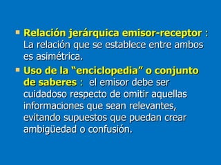    Relación jerárquica emisor-receptor :
    La relación que se establece entre ambos
    es asimétrica.
   Uso de la “enciclopedia” o conjunto
    de saberes : el emisor debe ser
    cuidadoso respecto de omitir aquellas
    informaciones que sean relevantes,
    evitando supuestos que puedan crear
    ambigüedad o confusión.
 