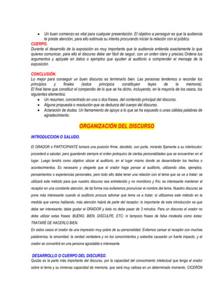 Un buen comienzo es vital para cualquier presentación. El objetivo a perseguir es que la audiencia
        te preste atención, para ello estimula su interés procurando iniciar la relación con el público.
CUERPO.
Durante el desarrollo de la exposición es muy importante que la audiencia entienda exactamente lo que
quieres comunicar, para ello el discurso debe ser fácil de seguir, con un orden claro y preciso.Ordena tus
argumentos y apóyate en datos o ejemplos que ayuden al auditorio a comprender el mensaje de la
exposición.

CONCLUSIÓN.
Lo mejor para conseguir un buen discurso es terminarlo bien. Las personas tendemos a recordar los
principios      y     finales      (estos   principios    constituyen      leyes     de     la     memoria).
El final tiene que constituir el compendio de lo que se ha dicho, incluyendo, en la mayoría de los casos, los
siguientes elementos:
          Un resumen, concentrado en una o dos frases, del contenido principal del discurso.
          Alguna propuesta o resolución que se deduzca del cuerpo del discurso.
          Aclaración de dudas. Un llamamiento de apoyo a lo que se ha expuesto o unas cálidas palabras de
          agradecimiento.

                                ORGANIZACIÓN DEL DISCURSO
INTRODUCCION O SALUDO.

El ORADOR o PARTICIPANTE tomará una posición firme, decidido, con porte, mirando fijamente a su interlocutor;
procederá a saludar, pero guardando siempre el orden jerárquico de ciertas personalidades que se encuentran en el
lugar. Luego tendrá como objetivo ubicar al auditorio, en el lugar mismo donde se desarrollarán los hechos o
acontecimientos. Es necesario y elegante que el orador haga pensar al auditorio, utilizando citas, ejemplos,
pensamientos o experiencias personales, pero todo ello debe tener una relación con el tema que se va a tratar; se
utilizará este método para que nuestro discurso sea entretenido y no monótono y frío; es interesante mantener al
receptor en una constante atención, de tal forma nos evitaremos pronunciar el nombre del tema. Nuestro discurso se
pone más interesante cuando el auditorio procura adivinar qué tema va a tratar; si utilizamos este método en la
medida que vamos hablando, más atención habrá de parte del receptor; lo importante de esta introducción es que
debe ser interesante; debe gustar el ORADOR y ésta no debe pasar de 3 minutos. Para un discurso el orador no
debe utilizar estas frases: BUENO, BIEN, DISCULPE, ETC; ni tampoco frases de falsa modestia como éstas:
TRATARÉ DE HACERLO BIEN.
En estos casos el orador da una impresión muy pobre de su personalidad. Evitemos cansar al receptor con muchas
palabrerías; la sinceridad, la verdad verdadera y no los conocimientos y soberbia causarán un fuerte impacto, y el
orador se convertirá en una persona agradable e interesante.


DESARROLLO O CUERPO DEL DISCURSO.
Quizás es la parte más importante del discurso, por la capacidad del conocimiento intelectual que tenga el orador
sobre el tema y su inmensa capacidad de memoria, que será muy valiosa en un determinado momento. CICERÓN
 