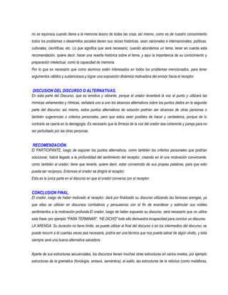 no se equivoca cuando llama a la memoria tesoro de todas las cosa; así mismo, como es de nuestro conocimiento
todos los problemas o desarrollos sociales tienen sus raíces históricas, sean nacionales e internacionales, políticas,
culturales, científicas, etc. Lo que significa que será necesario, cuando abordemos un tema, tener en cuenta esta
recomendación, quiere decir, hacer una reseña histórica sobre el tema, y aquí la importancia de su conocimiento y
preparación intelectual, como la capacidad de memoria.
Por lo que es necesario que como alumnos estén interesados en todos los problemas mencionados, para tener
argumentos válidos y sustanciosos y lograr una exposición dinámica motivadora del emisor hacia el receptor.


DISCUSION DEL DISCURSO O ALTERNATIVAS.
En esta parte del Discurso, que es emotiva y vibrante, porque el orador levantará la voz al punto y utilizará las
mímicas vehementes y rítmicas, señalará uno a uno los alcances alternativos sobre los puntos dados en la segunda
parte del discurso; así mismo, estos puntos alternativos de solución podrían ser alcances de otras personas o
también sugerencias o criterios personales, pero que estos sean posibles de hacer y verdaderos, porque de lo
contrario se caería en la demagogia. Es necesario que la firmeza de la voz del orador sea coherente y pareja para no
ser perturbado por las otras personas.


RECOMENDACIÓN.
El PARTICIPANTE, luego de exponer los puntos alternativos, como también los criterios personales que podrían
solucionar, habrá llegado a la profundidad del sentimiento del receptor, creando en él una motivación convincente,
como también al orador; tiene que tenerla, quiere decir, estar convencido de sus propias palabras, para que esto
pueda ser recíproco. Entonces el orador se dirigirá al receptor.
Esta es la única parte en el discurso en que el orador conversa con el receptor.


CONCLUSION FINAL.
El orador, luego de haber motivado al receptor, dará por finalizado su discurso utilizando las famosas arengas, ya
que ellas se utilizan en discursos combativos y persuasivos con el fin de enardecer y estimular sus nobles
sentimientos a la motivación profunda.El orador, luego de haber expuesto su discurso, será necesario que no utilice
esta frase; por ejemplo "PARA TERMINAR", “HE DICHO" todo ello demuestra incapacidad para concluir un discurso.
LA ARENGA: Su duración no tiene límite, se puede utilizar al final del discurso o en los intermedios del discurso; se
puede recurrir a él cuantas veces sea necesaria, podría ser una técnica que nos pueda salvar de algún olvido, y ésta
siempre será una buena alternativa salvadora.


Aparte de sus estructuras secuenciales, los discursos tienen muchas otras estructuras en varios niveles, por ejemplo
estructuras de la gramática (fonología, sintaxis, semántica), el estilo, las estructuras de la retórica (como metáforas,
 