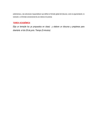 eufemismos), y las estructuras 'esquemáticas' que definen el formato global del discurso, como la argumentación, la
narración, o el formato convencional de una noticia en la prensa.


TAREA ACADÉMICA
Elija un tema(de los ya propuestos en clase) y elabore un discurso y prepárese para
disertarla el día 26 de junio. Tiempo (5 minutos)
 