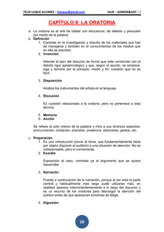 FELIX LUQUE ALVAREZ – fxluque@gmail.com                   ISUR – ADMON&SIST – I


                CAPÍTULO II: LA ORATORIA
   a. La oratoria es el arte de hablar con elocuencia; de deleitar y persuadir
      por medio de la palabra.
   b. Definición
         1. Consiste en la investigación y estudio de los materiales que han
            de manejarse y también en el conocimientos de los medios que
            en ella se precisan.
         2. Invención

             Atiende al plan del discurso de forma que este construido con el
             debido rigor epistemológico y que, según el asunto, se empiece,
             siga y termine por el principio, medio y fin; cuestión que no es
             fácil.

         3. Disposición

             Analiza los instrumentos del artista en el lenguaje.

         4. Elocución

             Es cuestión relacionada a la oratoria, pero no pertenece a esta
             técnica

         5. Memoria
         6. Acción

      Se refiere al acto mismo de la palabra y mira a sus diversos aspectos:
      pronunciación, recitación, precisión, presencia, ademanes, gestos, etc.

   c. Preparación
         1. Es una introducción previa al tema, que fundamentalmente tiene
            por objeto disponer al auditorio a una situación de atención. No es
            indispensable, pero si conveniente.
         2. Exordio

             Exposición al caso, centrada ya al argumento que se quiere
             desarrollar.

         3. Narración

             Puesta a continuación de la narración, porque al ser esta la parte
             central y habitualmente más larga suele utilizarse más; en
             realidad aparece interminentememente a lo largo del discurso y
             es un recurso de los oradores para descargar la atención del
             público antes de que aparezcan síntomas de fatiga.

         4. Digresión




                                      10
 