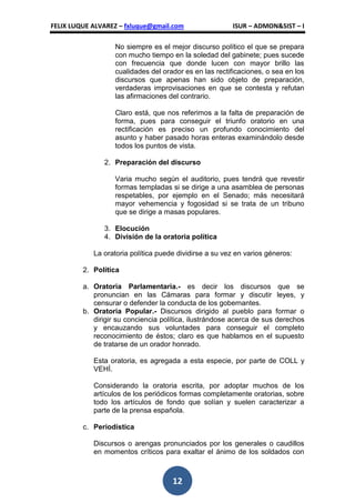 FELIX LUQUE ALVAREZ – fxluque@gmail.com                  ISUR – ADMON&SIST – I

                   No siempre es el mejor discurso político el que se prepara
                   con mucho tiempo en la soledad del gabinete; pues sucede
                   con frecuencia que donde lucen con mayor brillo las
                   cualidades del orador es en las rectificaciones, o sea en los
                   discursos que apenas han sido objeto de preparación,
                   verdaderas improvisaciones en que se contesta y refutan
                   las afirmaciones del contrario.

                   Claro está, que nos referimos a la falta de preparación de
                   forma, pues para conseguir el triunfo oratorio en una
                   rectificación es preciso un profundo conocimiento del
                   asunto y haber pasado horas enteras examinándolo desde
                   todos los puntos de vista.

               2. Preparación del discurso

                   Varia mucho según el auditorio, pues tendrá que revestir
                   formas templadas si se dirige a una asamblea de personas
                   respetables, por ejemplo en el Senado; más necesitará
                   mayor vehemencia y fogosidad si se trata de un tribuno
                   que se dirige a masas populares.

               3. Elocución
               4. División de la oratoria política

            La oratoria política puede dividirse a su vez en varios géneros:

         2. Política

         a. Oratoria Parlamentaria.- es decir los discursos               que se
            pronuncian en las Cámaras para formar y discutir             leyes, y
            censurar o defender la conducta de los gobernantes.
         b. Oratoria Popular.- Discursos dirigido al pueblo para         formar o
            dirigir su conciencia política, ilustrándose acerca de sus   derechos
            y encauzando sus voluntades para conseguir el                completo
            reconocimiento de éstos; claro es que hablamos en el         supuesto
            de tratarse de un orador honrado.

            Esta oratoria, es agregada a esta especie, por parte de COLL y
            VEHÍ.

            Considerando la oratoria escrita, por adoptar muchos de los
            artículos de los periódicos formas completamente oratorias, sobre
            todo los artículos de fondo que solían y suelen caracterizar a
            parte de la prensa española.

         c. Periodística

            Discursos o arengas pronunciados por los generales o caudillos
            en momentos críticos para exaltar el ánimo de los soldados con



                                     12
 