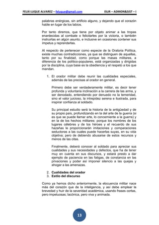 FELIX LUQUE ALVAREZ – fxluque@gmail.com                 ISUR – ADMON&SIST – I

            palabras enérgicas, sin artificio alguno, y dejando que el corazón
            hable en lugar de los labios.

            Por tanto diremos, que tiene por objeto animar a las tropas
            enardecidas al combate o felicitarles por la victoria, o también
            instruirlas en algún asunto, e inclusive en ocasiones contener sus
            ímpetus y reprenderlas.

            Al respecto de pertenecer como especie de la Oratoria Política,
            existe muchas contradicciones, ya que se distinguen de aquellas,
            tanto por su finalidad, como porque las masas militares, a
            diferencia de los político-populares, está organizadas y dirigidas
            por la disciplina, cuya base es la obediencia y el respeto a los que
            mandan.

               1. El orador militar debe reunir las cualidades especiales,
                  además de las precisas al orador en general.

                  Primero debe ser verdaderamente militar, es decir tener
                  profunda y voluntaria inclinación a la carrera de las arma, y
                  ser denodado, entendiendo por denuedo no la temeridad,
                  sino el valor juicioso, la intrepidez serena e ilustrada, para
                  inspirar confianza al soldado.

                  Su principal estudio será la historia de la antigüedad y de
                  su propio país, profundizando en la del arte de la guerra (si
                  es que se puede llamar arte, lo concerniente a la guerra) y
                  en la de los hechos militares: porque los nombres de los
                  lugares célebres y de los héroes y el recuerdo de sus
                  hazañas le proporcionarán imitaciones y comparaciones
                  seductoras a las cuales puede hacerlas suyas, en su vida
                  objetiva; pero de debiendo abusarse de estos recursos y
                  menos de las citas.

                  Finalmente, deberá conocer al soldado para apreciar sus
                  cualidades y sus necesidades y defectos, que ha de tener
                  muy en cuenta en sus discursos, y estará presto a dar
                  ejemplo de paciencia en las fatigas, de constancia en las
                  privaciones y poder así imponer silencio a las quejas y
                  ahogar a las amenazas.

               2. Cualidades del orador
               3. Estilo del discurso

            Como ya hemos dicho anteriormente, la elocuencia militar nace
            más del corazón que de la inteligencia, y así debe emplear la
            brevedad y huir de la severidad académica, usando frases cortas,
            pero impetuosas; lacónica, pero viva y animada.




                                     13
 