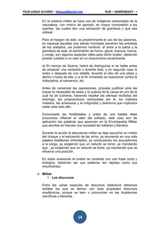FELIX LUQUE ALVAREZ – fxluque@gmail.com                  ISUR – ADMON&SIST – I

            En la oratoria militar se hace uso de imágenes extractadas de la
            naturaleza, con motivo de ejemplo, en mayor compresión a los
            oyentes, las cuales den una sensación de grandeza y que sea
            colosal.

            Pero al margen de esto, es predominante el uso de las pasiones,
            en especial aquellas que siendo honradas penetren las entrañas
            de los soldados, así podemos nombrar: el amor a la patria y la
            grandeza de esta, el sentimiento de honor, gloria, bravura, fuerza,
            y coraje, son algunos aspectos útiles para dicho orador, debiendo
            prestar cuidado a no caer en un chauvinismo recalcitrante.

            a) En tiempo de Guerra, habrá de distinguirse si se habla antes
            de empezar una campaña o durante ésta, y en segundo caso si
            antes o después de una batalla, durante el sitio de una plaza y
            dentro o fuera de ella, o si el fin inmediato es reaccionar contra la
            indisciplina, el cansancio, etc.

            Antes de comenzar las operaciones, procede justificar ante las
            tropas la necesidad de estas y la justicia de la causa en pro de la
            cual ha de lucharse, haciendo resaltar las ofensas recibidas del
            enemigo, las proposiciones rechazadas por él, los tratados
            violados, las amenazas y la indignidad y deshonra que implicaría
            ceder ante todo ello.

            Comenzada las hostilidades y antes de una batalla debe
            procurarse inflamar el valor del soldado, este caso son de
            aplicación las palabras que aparecen en la Enciclopedia Militar
            que escribió en francés una sociedad de militares y literatos.

            Durante la acción la elocuencia militar se deja escuchar en medio
            del choque y el estruendo de las arma, ya reuniendo en una sola
            palabra batallones intimidados, ya conduciendo los escuadrones
            a la carga, ya exigiendo que un reducto se tome, ya mandando
            que , ya exigiendo que un reducto se tome, ya mandando que se
            refuerce una posición.

            En estas ocasiones el orador se contenta con una frase corta y
            enérgica, debiendo ser sus palabras tan rápidas como sus
            movimientos.

         d. Militar
               1. Los discursos

            Entre las varias especies de discursos didácticos debemos
            señalar los que se llaman con toda propiedad discursos
            académicos, porque se leen o pronuncian en las Academias
            científicas y literarias.




                                     14
 
