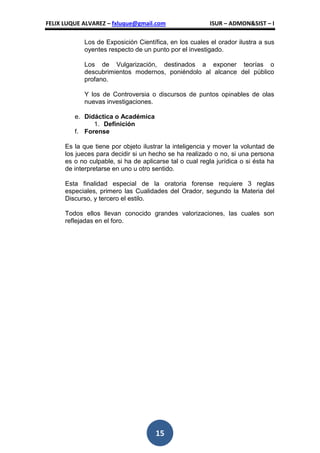 FELIX LUQUE ALVAREZ – fxluque@gmail.com                  ISUR – ADMON&SIST – I

            Los de Exposición Científica, en los cuales el orador ilustra a sus
            oyentes respecto de un punto por el investigado.

            Los de Vulgarización, destinados a exponer teorías o
            descubrimientos modernos, poniéndolo al alcance del público
            profano.

            Y los de Controversia o discursos de puntos opinables de olas
            nuevas investigaciones.

         e. Didáctica o Académica
               1. Definición
         f. Forense

      Es la que tiene por objeto ilustrar la inteligencia y mover la voluntad de
      los jueces para decidir si un hecho se ha realizado o no, si una persona
      es o no culpable, si ha de aplicarse tal o cual regla jurídica o si ésta ha
      de interpretarse en uno u otro sentido.

      Esta finalidad especial de la oratoria forense requiere 3 reglas
      especiales, primero las Cualidades del Orador, segundo la Materia del
      Discurso, y tercero el estilo.

      Todos ellos llevan conocido grandes valorizaciones, las cuales son
      reflejadas en el foro.




                                      15
 