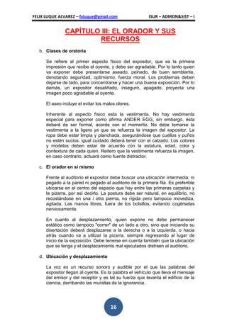 FELIX LUQUE ALVAREZ – fxluque@gmail.com                  ISUR – ADMON&SIST – I


               CAPÍTULO III: EL ORADOR Y SUS
                       RECURSOS
   b. Clases de oratoria

      Se refiere al primer aspecto físico del expositor, que es la primera
      impresión que recibe el oyente, y debe ser agradable. Por lo tanto quien
      va exponer debe presentarse aseado, peinado, de buen semblante,
      denotando seguridad, optimismo, fuerza moral. Los problemas deben
      dejarse de lado, para concentrarse y hacer una buena exposición. Por lo
      demás, un expositor desaliñado, inseguro, apagado, proyecta una
      imagen poco agradable al oyente.

      El aseo incluye el evitar los malos olores.

      Inherente al aspecto físico esta la vestimenta. No hay vestimenta
      especial para exponer como afirma ANDER EGG, sin embargo, ésta
      deberá de ser formal, acorde con el momento. No debe tomarse la
      vestimenta a la ligera ya que se refuerza la imagen del expositor. La
      ropa debe estar limpia y planchada, asegurándose que cuellos y puños
      no estén sucios, igual cuidado deberá tener con el calzado. Los colores
      y modelos deben estar de acuerdo con la estatura, edad, color y
      contextura de cada quien. Reitero que la vestimenta refuerza la imagen,
      en caso contrario, actuará como fuente distractor.

   c. El orador en sí mismo

      Frente al auditorio el expositor debe buscar una ubicación intermedia: ni
      pegado a la pared ni pegado al auditorio de la primera fila. Es preferible
      ubicarse en el centro del espacio que hay entre las primeras carpetas y
      la pizarra, por así decirlo. La postura debe ser natural, en equilibrio, no
      recostándose en una i otra pierna, no rígida pero tampoco movediza,
      agitada. Las manos libres, fuera de los bolsillos, evitando cogérselas
      nerviosamente.

      En cuanto al desplazamiento, quien expone no debe permanecer
      estático como tampoco "correr" de un lado a otro, sino que iniciando su
      disertación deberá desplazarse a la derecha o a la izquierda, o hacia
      atrás cuando va a utilizar la pizarra, siempre regresando al lugar de
      inicio de la exposición. Debe tenerse en cuenta también que la ubicación
      que se tenga y el desplazamiento mal ejecutados distraen al auditorio.

   d. Ubicación y desplazamiento

      La voz es un recurso sonoro y audible por el que las palabras del
      expositor llegan al oyente. Es la palabra el vehículo que lleva el mensaje
      del emisor y del receptor y es tal su fuerza que levanta el edificio de la
      ciencia, derribando las murallas de la ignorancia.




                                       16
 