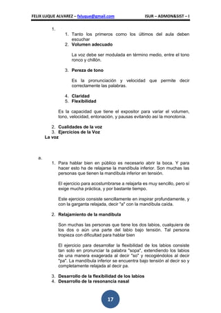 FELIX LUQUE ALVAREZ – fxluque@gmail.com                     ISUR – ADMON&SIST – I

           1.
                   1. Tanto los primeros como los últimos del aula deben
                      escuchar
                   2. Volumen adecuado

                      La voz debe ser modulada en término medio, entre el tono
                      ronco y chillón.

                   3. Pereza de tono

                      Es la pronunciación y velocidad que permite decir
                      correctamente las palabras.

                   4. Claridad
                   5. Flexibilidad

                Es la capacidad que tiene el expositor para variar el volumen,
                tono, velocidad, entonación, y pausas evitando así la monotonía.

           2. Cualidades de la voz
           3. Ejercicios de la Voz
        La voz



   a.
           1. Para hablar bien en público es necesario abrir la boca. Y para
              hacer esto ha de relajarse la mandíbula inferior. Son muchas las
              personas que tienen la mandíbula inferior en tensión.

                El ejercicio para acostumbrarse a relajarla es muy sencillo, pero sí
                exige mucha práctica, y por bastante tiempo.

                Este ejercicio consiste sencillamente en inspirar profundamente, y
                con la garganta relajada, decir "a" con la mandíbula caída.

           2. Relajamiento de la mandíbula

                Son muchas las personas que tiene los dos labios, cualquiera de
                los dos o aún una parte del labio bajo tensión. Tal persona
                tropieza con dificultad para hablar bien

                El ejercicio para desarrollar la flexibilidad de los labios consiste
                tan solo en pronunciar la palabra "sopa", extendiendo los labios
                de una manera exagerada al decir "so" y recogiéndolos al decir
                "pa". La mandíbula inferior se encuentra bajo tensión al decir so y
                completamente relajada al decir pa.

           3. Desarrollo de la flexibilidad de los labios
           4. Desarrollo de la resonancia nasal



                                         17
 