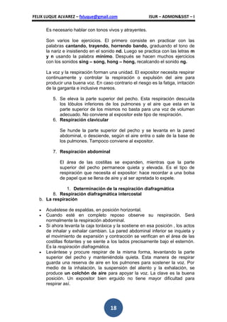 FELIX LUQUE ALVAREZ – fxluque@gmail.com                   ISUR – ADMON&SIST – I

      Es necesario hablar con tonos vivos y atrayentes.

      Son varios loe ejercicios. El primero consiste en practicar con las
      palabras cantando, trayendo, horrendo bando, graduando el tono de
      la nariz e insistiendo en el sonido nd. Luego se practica con las letras m
      y n usando la palabra mínimo. Después se hacen muchos ejercicios
      con los sonidos sing – song, hong – hong, recalcando el sonido ng.

      La voz y la respiración forman una unidad. El expositor necesita respirar
      continuamente y controlar la respiración o expulsión del aire para
      producir una buena voz. En caso contrario el riesgo es la fatiga, irritación
      de la garganta e inclusive mareos.

         5. Se eleva la parte superior del pecho. Esta respiración descuida
            los lóbulos inferiores de los pulmones y el aire que esta en la
            parte superior de los mismos no basta para una voz de volumen
            adecuado. No conviene al expositor este tipo de respiración.
         6. Respiración clavicular

             Se hunde la parte superior del pecho y se levanta en la pared
             abdominal, o desciende, según el aire entra o sale de la base de
             los pulmones. Tampoco conviene al expositor.

         7. Respiración abdominal

             El área de las costillas se expanden, mientras que la parte
             superior del pecho permanece quieta y elevada. Es el tipo de
             respiración que necesita el expositor: hace recordar a una bolsa
             de papel que se llena de aire y al ser apretada lo expele.

               1. Determinación de la respiración diafragmática
         8. Respiración diafragmática intercostal
   b. La respiración

      Acuéstese de espaldas, en posición horizontal.
      Cuando esté en completo reposo observe su respiración. Será
      normalmente la respiración abdominal.
      Si ahora levanta la caja toráxica y la sostiene en esa posición , los actos
      de inhalar y exhalar cambian. La pared abdominal inferior se inquieta y
      el movimiento de expansión y contracción se verifican en el área de las
      costillas flotantes y se siente a los lados precisamente bajo el esternón.
      Es la respiración diafragmática.
      Levántese y procure respirar de la misma forma, levantando la parte
      superior del pecho y manteniéndola quieta. Esta manera de respirar
      guarda una reserva de aire en los pulmones para sostener la voz. Por
      medio de la inhalación, la suspensión del aliento y la exhalación, se
      produce un colchón de aire para apoyar la voz. La clave es la buena
      posición. Un expositor bien erguido no tiene mayor dificultad para
      respirar así.




                                      18
 
