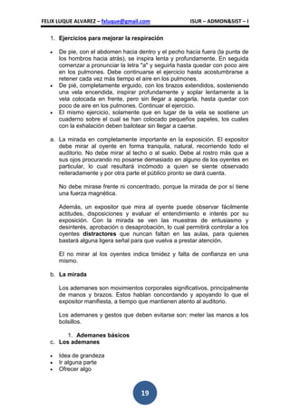 FELIX LUQUE ALVAREZ – fxluque@gmail.com                 ISUR – ADMON&SIST – I

   1. Ejercicios para mejorar la respiración

      De pie, con el abdomen hacia dentro y el pecho hacia fuera (la punta de
      los hombros hacia atrás), se inspira lenta y profundamente. En seguida
      comenzar a pronunciar la letra "a" y seguirla hasta quedar con poco aire
      en los pulmones. Debe continuarse el ejercicio hasta acostumbrarse a
      retener cada vez más tiempo el aire en los pulmones.
      De pié, completamente erguido, con los brazos extendidos, sosteniendo
      una vela encendida, inspirar profundamente y soplar lentamente a la
      vela colocada en frente, pero sin llegar a apagarla, hasta quedar con
      poco de aire en los pulmones. Continuar el ejercicio.
      El mismo ejercicio, solamente que en lugar de la vela se sostiene un
      cuaderno sobre el cual se han colocado pequeños papeles, los cuales
      con la exhalación deben bailotear sin llegar a caerse.

   a. La mirada en completamente importante en la exposición. El expositor
      debe mirar al oyente en forma tranquila, natural, recorriendo todo el
      auditorio. No debe mirar al techo o al suelo. Debe al rostro más que a
      sus ojos procurando no posarse demasiado en alguno de los oyentes en
      particular, lo cual resultará incómodo a quien se siente observado
      reiteradamente y por otra parte el público pronto se dará cuenta.

      No debe mirase frente ni concentrado, porque la mirada de por sí tiene
      una fuerza magnética.

      Además, un expositor que mira al oyente puede observar fácilmente
      actitudes, disposiciones y evaluar el entendimiento e interés por su
      exposición. Con la mirada se ven las muestras de entusiasmo y
      desinterés, aprobación o desaprobación, lo cual permitirá controlar a los
      oyentes distractores que nuncan faltan en las aulas, para quienes
      bastará alguna ligera señal para que vuelva a prestar atención.

      El no mirar al los oyentes indica timidez y falta de confianza en una
      mismo.

   b. La mirada

      Los ademanes son movimientos corporales significativos, principalmente
      de manos y brazos. Estos hablan concordando y apoyando lo que el
      expositor manifiesta, a tiempo que mantienen atento al auditorio.

      Los ademanes y gestos que deben evitarse son: meter las manos a los
      bolsillos.

         1. Ademanes básicos
   c. Los ademanes

      Idea de grandeza
      Ir alguna parte
      Ofrecer algo



                                     19
 