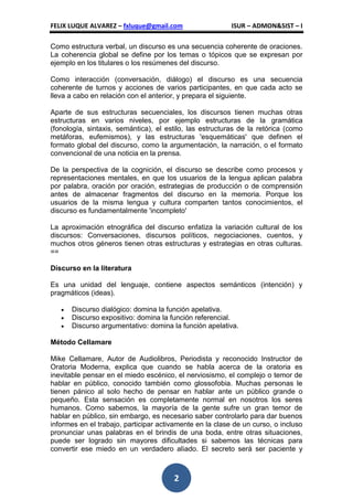 FELIX LUQUE ALVAREZ – fxluque@gmail.com                   ISUR – ADMON&SIST – I

Como estructura verbal, un discurso es una secuencia coherente de oraciones.
La coherencia global se define por los temas o tópicos que se expresan por
ejemplo en los titulares o los resúmenes del discurso.

Como interacción (conversación, diálogo) el discurso es una secuencia
coherente de turnos y acciones de varios participantes, en que cada acto se
lleva a cabo en relación con el anterior, y prepara el siguiente.

Aparte de sus estructuras secuenciales, los discursos tienen muchas otras
estructuras en varios niveles, por ejemplo estructuras de la gramática
(fonología, sintaxis, semántica), el estilo, las estructuras de la retórica (como
metáforas, eufemismos), y las estructuras 'esquemáticas' que definen el
formato global del discurso, como la argumentación, la narración, o el formato
convencional de una noticia en la prensa.

De la perspectiva de la cognición, el discurso se describe como procesos y
representaciones mentales, en que los usuarios de la lengua aplican palabra
por palabra, oración por oración, estrategias de producción o de comprensión
antes de almacenar fragmentos del discurso en la memoria. Porque los
usuarios de la misma lengua y cultura comparten tantos conocimientos, el
discurso es fundamentalmente 'incompleto'

La aproximación etnográfica del discurso enfatiza la variación cultural de los
discursos: Conversaciones, discursos políticos, negociaciones, cuentos, y
muchos otros géneros tienen otras estructuras y estrategias en otras culturas.
==

Discurso en la literatura

Es una unidad del lenguaje, contiene aspectos semánticos (intención) y
pragmáticos (ideas).

      Discurso dialógico: domina la función apelativa.
      Discurso expositivo: domina la función referencial.
      Discurso argumentativo: domina la función apelativa.

Método Cellamare

Mike Cellamare, Autor de Audiolibros, Periodista y reconocido Instructor de
Oratoria Moderna, explica que cuando se habla acerca de la oratoria es
inevitable pensar en el miedo escénico, el nerviosismo, el complejo o temor de
hablar en público, conocido también como glossofobia. Muchas personas le
tienen pánico al solo hecho de pensar en hablar ante un público grande o
pequeño. Esta sensación es completamente normal en nosotros los seres
humanos. Como sabemos, la mayoría de la gente sufre un gran temor de
hablar en público, sin embargo, es necesario saber controlarlo para dar buenos
informes en el trabajo, participar activamente en la clase de un curso, o incluso
pronunciar unas palabras en el brindis de una boda, entre otras situaciones,
puede ser logrado sin mayores dificultades si sabemos las técnicas para
convertir ese miedo en un verdadero aliado. El secreto será ser paciente y



                                       2
 