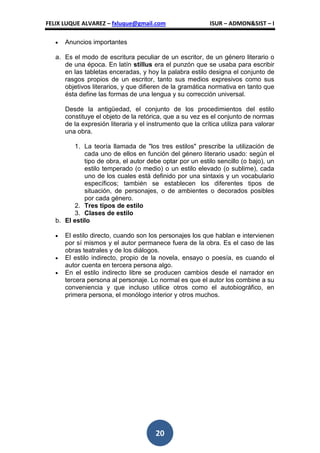FELIX LUQUE ALVAREZ – fxluque@gmail.com                    ISUR – ADMON&SIST – I

      Anuncios importantes

   a. Es el modo de escritura peculiar de un escritor, de un género literario o
      de una época. En latín stillus era el punzón que se usaba para escribir
      en las tabletas enceradas, y hoy la palabra estilo designa el conjunto de
      rasgos propios de un escritor, tanto sus medios expresivos como sus
      objetivos literarios, y que difieren de la gramática normativa en tanto que
      ésta define las formas de una lengua y su corrección universal.

      Desde la antigüedad, el conjunto de los procedimientos del estilo
      constituye el objeto de la retórica, que a su vez es el conjunto de normas
      de la expresión literaria y el instrumento que la crítica utiliza para valorar
      una obra.

         1. La teoría llamada de "los tres estilos" prescribe la utilización de
             cada uno de ellos en función del género literario usado: según el
             tipo de obra, el autor debe optar por un estilo sencillo (o bajo), un
             estilo temperado (o medio) o un estilo elevado (o sublime), cada
             uno de los cuales está definido por una sintaxis y un vocabulario
             específicos; también se establecen los diferentes tipos de
             situación, de personajes, o de ambientes o decorados posibles
             por cada género.
         2. Tres tipos de estilo
         3. Clases de estilo
   b. El estilo

      El estilo directo, cuando son los personajes los que hablan e intervienen
      por sí mismos y el autor permanece fuera de la obra. Es el caso de las
      obras teatrales y de los diálogos.
      El estilo indirecto, propio de la novela, ensayo o poesía, es cuando el
      autor cuenta en tercera persona algo.
      En el estilo indirecto libre se producen cambios desde el narrador en
      tercera persona al personaje. Lo normal es que el autor los combine a su
      conveniencia y que incluso utilice otros como el autobiográfico, en
      primera persona, el monólogo interior y otros muchos.




                                       20
 