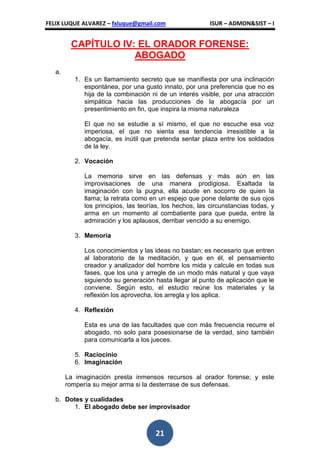 FELIX LUQUE ALVAREZ – fxluque@gmail.com                   ISUR – ADMON&SIST – I


         CAPÍTULO IV: EL ORADOR FORENSE:
                     ABOGADO
   a.
           1. Es un llamamiento secreto que se manifiesta por una inclinación
              espontánea, por una gusto innato, por una preferencia que no es
              hija de la combinación ni de un interés visible, por una atracción
              simpática hacia las producciones de la abogacía por un
              presentimiento en fin, que inspira la misma naturaleza

              El que no se estudie a sí mismo, el que no escuche esa voz
              imperiosa, el que no sienta esa tendencia irresistible a la
              abogacía, es inútil que pretenda sentar plaza entre los soldados
              de la ley.

           2. Vocación

              La memoria sirve en las defensas y más aún en las
              improvisaciones de una manera prodigiosa. Exaltada la
              imaginación con la pugna, ella acude en socorro de quien la
              llama; la retrata como en un espejo que pone delante de sus ojos
              los principios, las teorías, los hechos, las circunstancias todas, y
              arma en un momento al combatiente para que pueda, entre la
              admiración y los aplausos, derribar vencido a su enemigo.

           3. Memoria

              Los conocimientos y las ideas no bastan; es necesario que entren
              al laboratorio de la meditación, y que en él, el pensamiento
              creador y analizador del hombre los mida y calcule en todas sus
              fases, que los una y arregle de un modo más natural y que vaya
              siguiendo su generación hasta llegar al punto de aplicación que le
              conviene. Según esto, el estudio reúne los materiales y la
              reflexión los aprovecha, los arregla y los aplica.

           4. Reflexión

              Esta es una de las facultades que con más frecuencia recurre el
              abogado, no solo para posesionarse de la verdad, sino también
              para comunicarla a los jueces.

           5. Raciocinio
           6. Imaginación

        La imaginación presta inmensos recursos al orador forense; y este
        rompería su mejor arma si la desterrase de sus defensas.

   b. Dotes y cualidades
         1. El abogado debe ser improvisador



                                       21
 